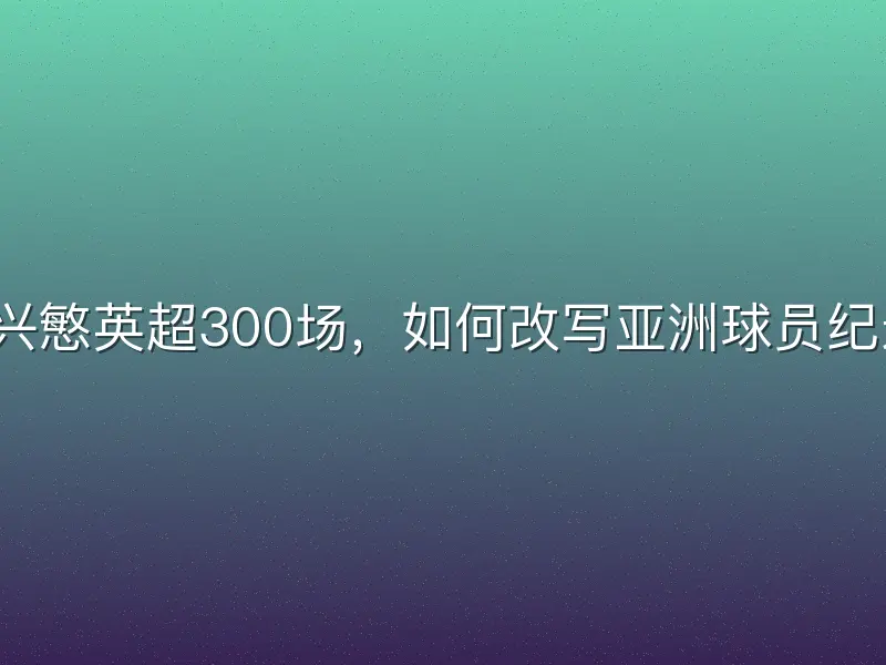孙兴慜英超300场，如何改写亚洲球员纪录？
